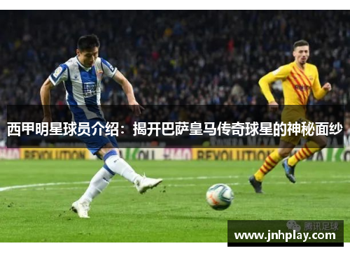 西甲明星球员介绍：揭开巴萨皇马传奇球星的神秘面纱