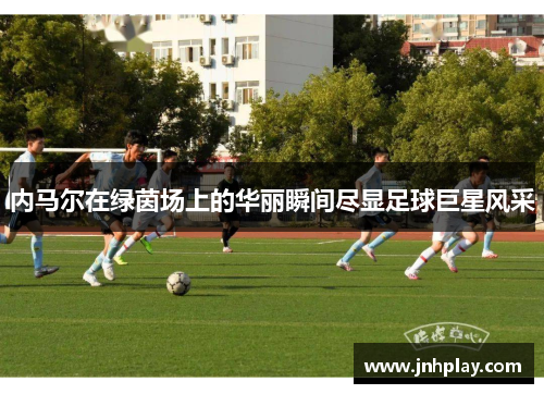 内马尔在绿茵场上的华丽瞬间尽显足球巨星风采