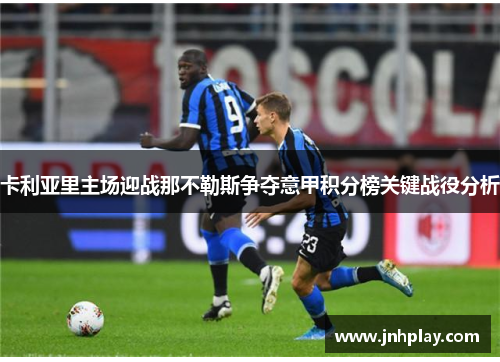 卡利亚里主场迎战那不勒斯争夺意甲积分榜关键战役分析