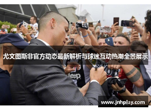 尤文图斯非官方动态最新解析与球迷互动热潮全景展示