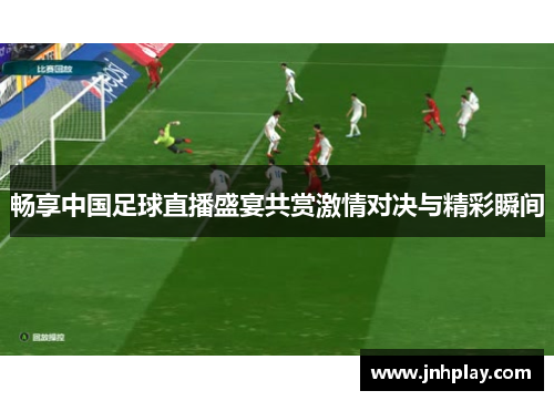 畅享中国足球直播盛宴共赏激情对决与精彩瞬间