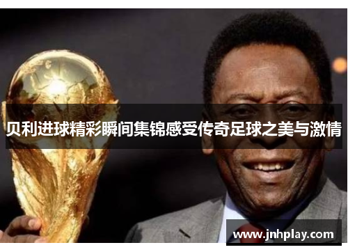贝利进球精彩瞬间集锦感受传奇足球之美与激情