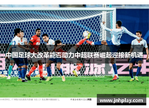 中国足球大改革能否助力中超联赛崛起迎接新机遇