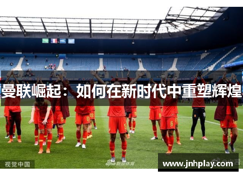 曼联崛起：如何在新时代中重塑辉煌