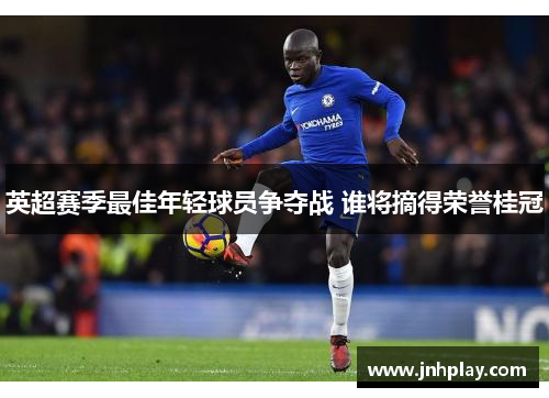 英超赛季最佳年轻球员争夺战 谁将摘得荣誉桂冠