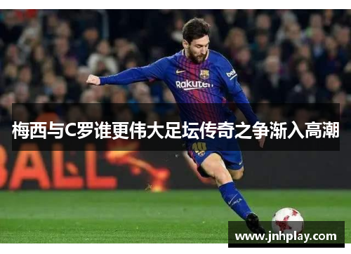 梅西与C罗谁更伟大足坛传奇之争渐入高潮