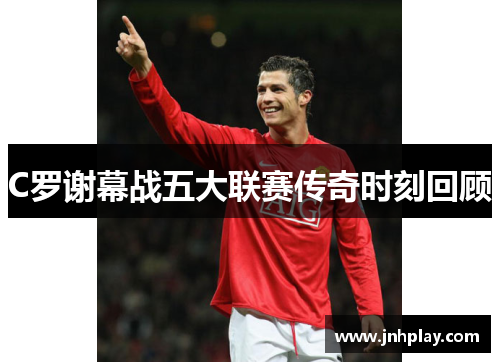 C罗谢幕战五大联赛传奇时刻回顾