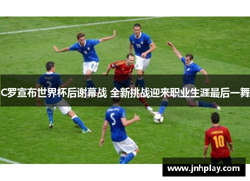 C罗宣布世界杯后谢幕战 全新挑战迎来职业生涯最后一舞