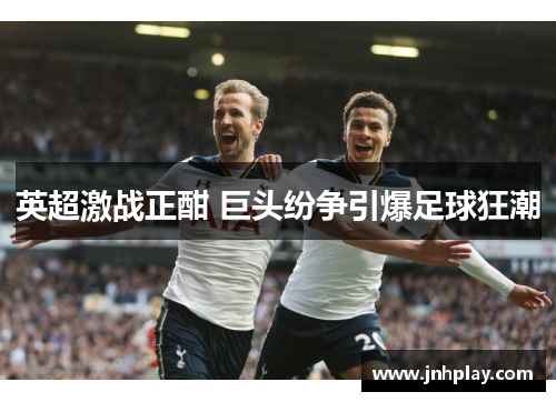 英超激战正酣 巨头纷争引爆足球狂潮