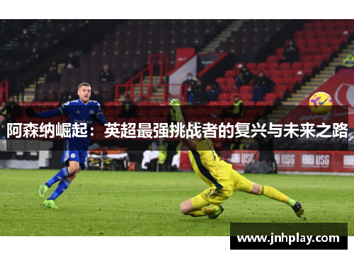 阿森纳崛起：英超最强挑战者的复兴与未来之路