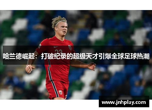 哈兰德崛起：打破纪录的超级天才引爆全球足球热潮