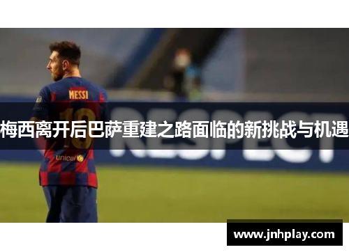 梅西离开后巴萨重建之路面临的新挑战与机遇