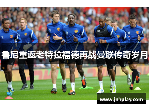 鲁尼重返老特拉福德再战曼联传奇岁月