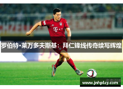 罗伯特·莱万多夫斯基：拜仁锋线传奇续写辉煌